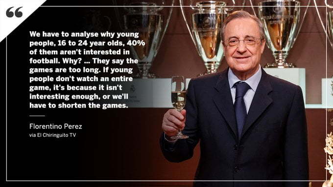Florentino Perez says "We have to analyse why young people, 16 to 24 year olds. 40% of them aren't interested in football. Why? They say the games are too long. If young people don't watch an entire game, it's because it isn't interesting enough, or we'll have to shorten the games."